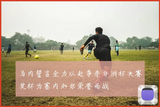马内誓言全力以赴争夺非洲杯决赛奖杯为塞内加尔荣誉而战