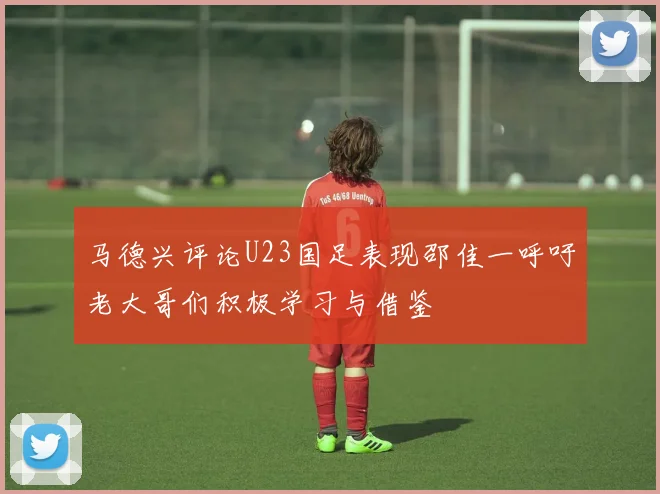 马德兴评论U23国足表现邵佳一呼吁老大哥们积极学习与借鉴