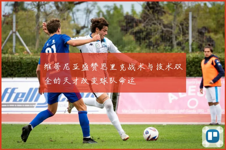 维蒂尼亚盛赞恩里克战术与技术双全的天才改变球队命运