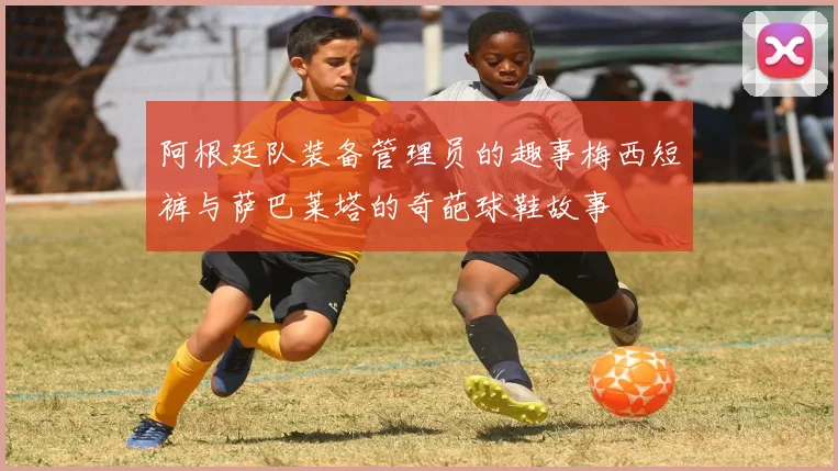 阿根廷队装备管理员的趣事梅西短裤与萨巴莱塔的奇葩球鞋故事