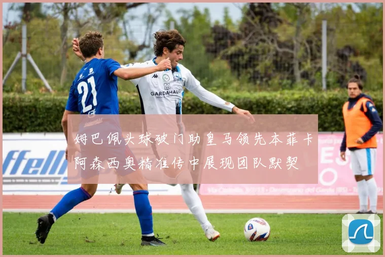 姆巴佩头球破门助皇马领先本菲卡阿森西奥精准传中展现团队默契